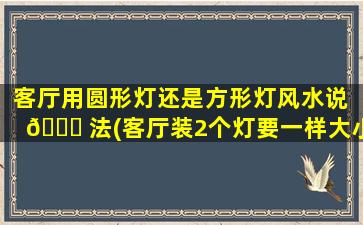 客厅用圆形灯还是方形灯风水说 🐘 法(客厅装2个灯要一样大小吗)